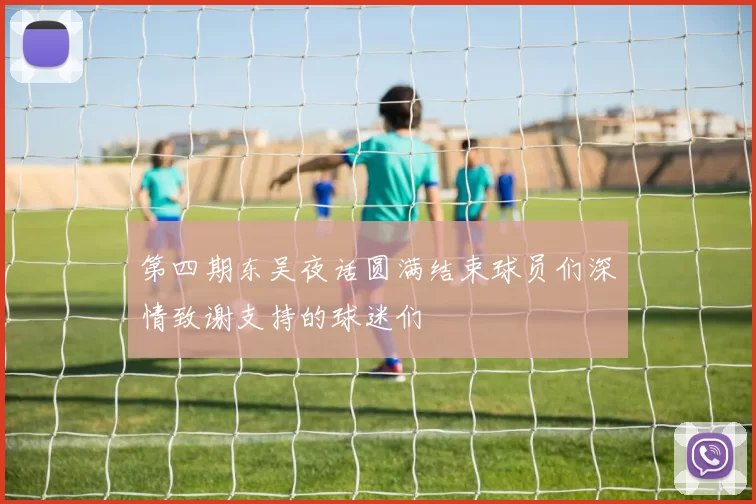 第四期东吴夜话圆满结束球员们深情致谢支持的球迷们