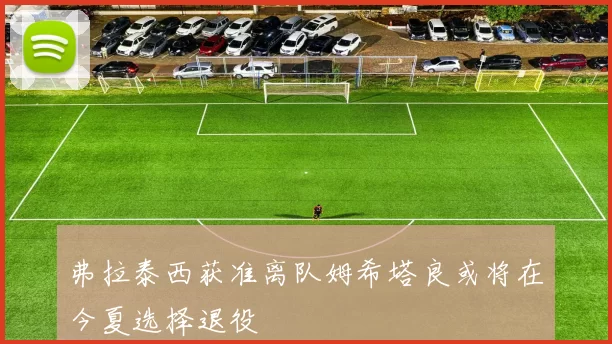 弗拉泰西获准离队姆希塔良或将在今夏选择退役