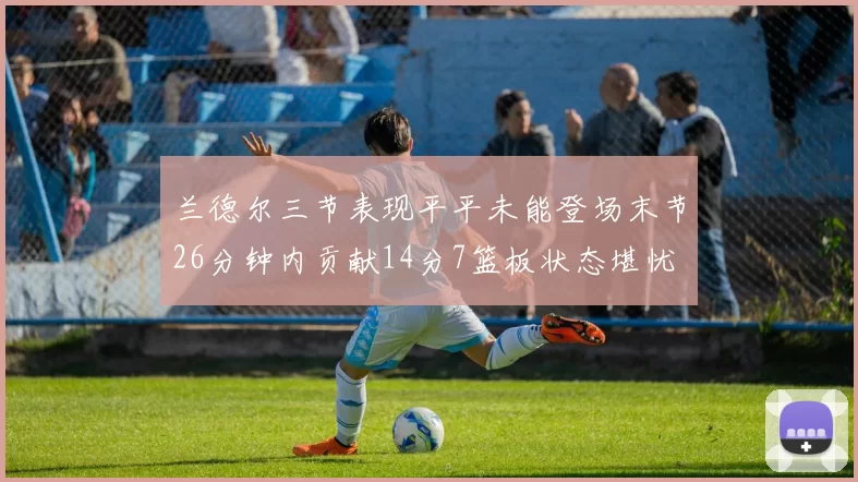 兰德尔三节表现平平未能登场末节26分钟内贡献14分7篮板状态堪忧