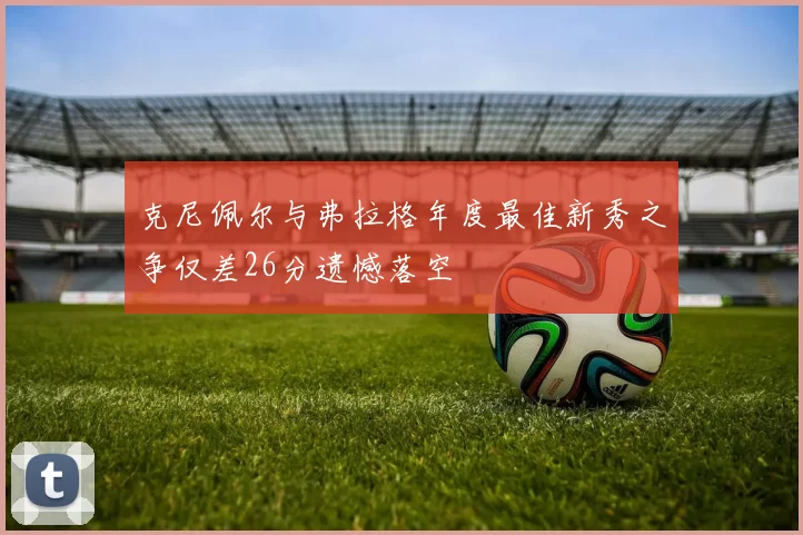 克尼佩尔与弗拉格年度最佳新秀之争仅差26分遗憾落空