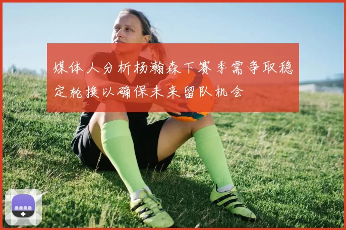 媒体人分析杨瀚森下赛季需争取稳定轮换以确保未来留队机会