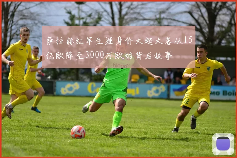 萨拉赫红军生涯身价大起大落从15亿欧降至3000万欧的背后故事