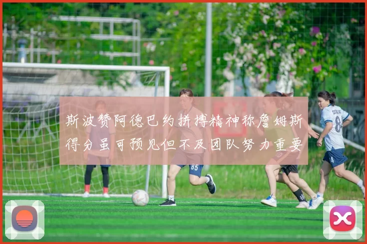 斯波赞阿德巴约拼搏精神称詹姆斯得分虽可预见但不及团队努力重要