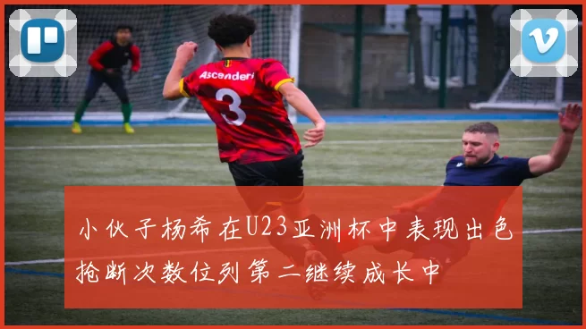 小伙子杨希在U23亚洲杯中表现出色抢断次数位列第二继续成长中