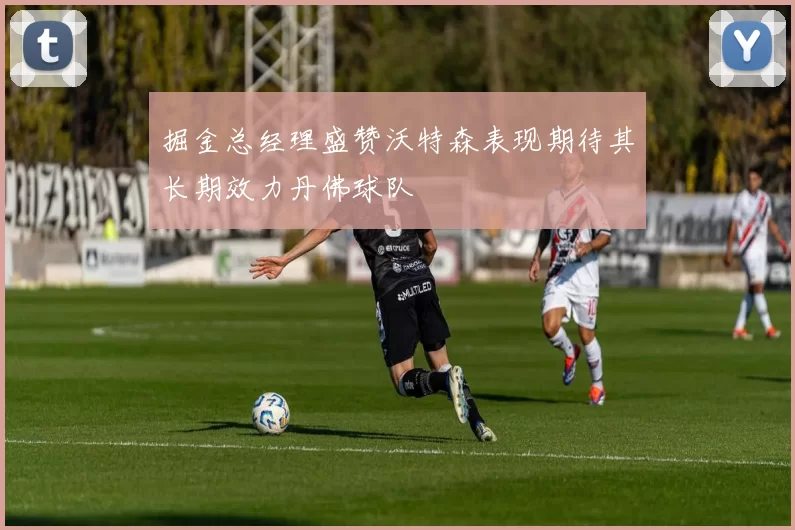 掘金总经理盛赞沃特森表现期待其长期效力丹佛球队