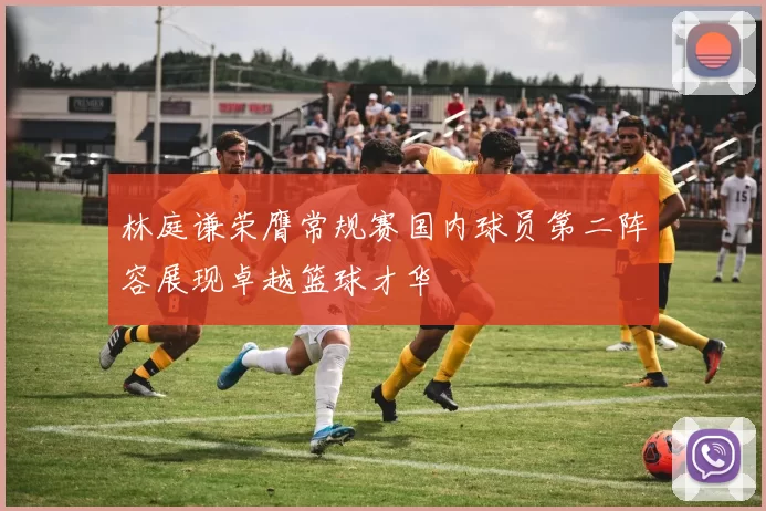 林庭谦荣膺常规赛国内球员第二阵容展现卓越篮球才华