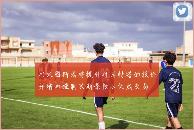 尤文图斯或将提升对马特塔的报价并增加强制买断条款以促成交易