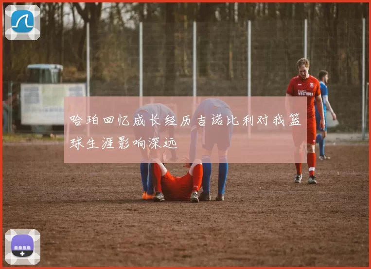 哈珀回忆成长经历吉诺比利对我篮球生涯影响深远