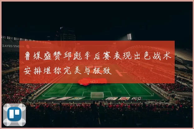 鲁媒盛赞邱彪季后赛表现出色战术安排堪称完美与极致