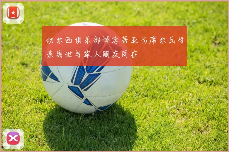 切尔西俱乐部悼念蒂亚戈席尔瓦母亲离世与家人朋友同在