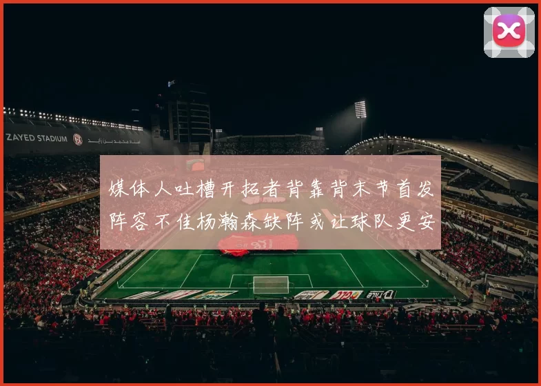 媒体人吐槽开拓者背靠背末节首发阵容不佳杨瀚森缺阵或让球队更安心