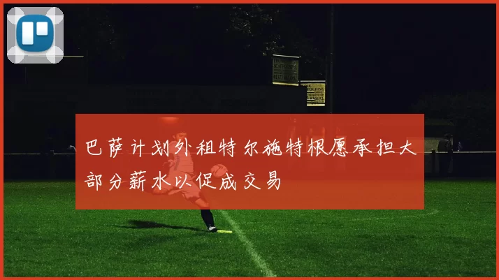 巴萨计划外租特尔施特根愿承担大部分薪水以促成交易