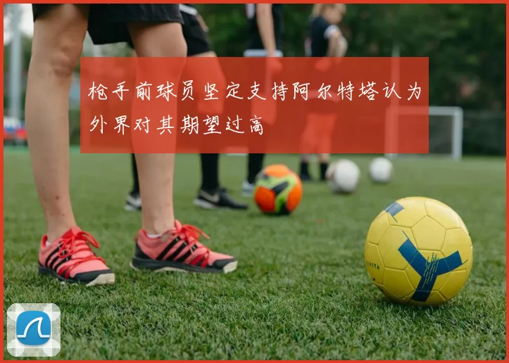 枪手前球员坚定支持阿尔特塔认为外界对其期望过高