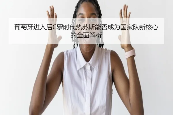 葡萄牙进入后C罗时代热苏斯能否成为国家队新核心的全面解析